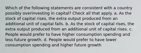 Which of the following statements are consistent with a country possibly overinvesting in capital? Check all that apply. a. As the stock of capital rises, the extra output produced from an additional unit of capital falls. b. As the stock of capital rises, the extra output produced from an additional unit of capital rises. c. People would prefer to have higher consumption spending and less future growth. d. People would prefer to have lower consumption spending and higher future growth