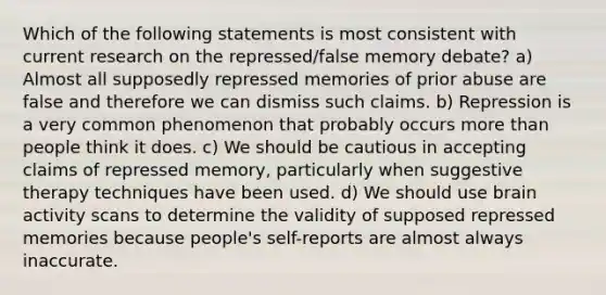 Which of the following statements is most consistent with current research on the repressed/false memory debate? a) Almost all supposedly repressed memories of prior abuse are false and therefore we can dismiss such claims. b) Repression is a very common phenomenon that probably occurs more than people think it does. c) We should be cautious in accepting claims of repressed memory, particularly when suggestive therapy techniques have been used. d) We should use brain activity scans to determine the validity of supposed repressed memories because people's self-reports are almost always inaccurate.