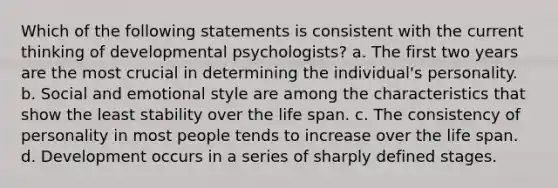 Which of the following statements is consistent with the current thinking of developmental psychologists? a. The first two years are the most crucial in determining the individual's personality. b. Social and emotional style are among the characteristics that show the least stability over the life span. c. The consistency of personality in most people tends to increase over the life span. d. Development occurs in a series of sharply defined stages.