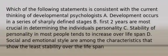 Which of the following statements is consistent with the current thinking of developmental psychologists A. Development occurs in a series of sharply defined stages B. first 2 years are most crucial in determining the individuals personality C. Stability of personality in most people tends to increase over life span D. Social and emotional style are among the characteristics that show the least stability over the life span