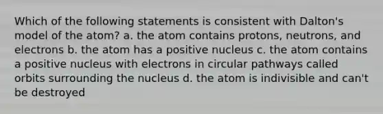 Which of the following statements is consistent with Dalton's model of the atom? a. the atom contains protons, neutrons, and electrons b. the atom has a positive nucleus c. the atom contains a positive nucleus with electrons in circular pathways called orbits surrounding the nucleus d. the atom is indivisible and can't be destroyed