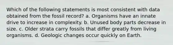 Which of the following statements is most consistent with data obtained from the fossil record? a. Organisms have an innate drive to increase in complexity. b. Unused body parts decrease in size. c. Older strata carry fossils that differ greatly from living organisms. d. Geologic changes occur quickly on Earth.