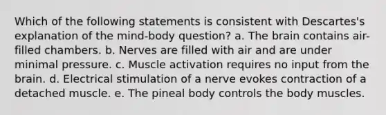 Which of the following statements is consistent with Descartes's explanation of the mind-body question? a. The brain contains air-filled chambers. b. Nerves are filled with air and are under minimal pressure. c. Muscle activation requires no input from the brain. d. Electrical stimulation of a nerve evokes contraction of a detached muscle. e. The pineal body controls the body muscles.