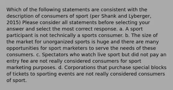 Which of the following statements are consistent with the description of consumers of sport (per Shank and Lyberger, 2015) Please consider all statements before selecting your answer and select the most correct response. a. A sport participant is not technically a sports consumer. b. The size of the market for unorganized sports is huge and there are many opportunities for sport marketers to serve the needs of these consumers. c. Spectators who watch live sport but did not pay an entry fee are not really considered consumers for sport marketing purposes. d. Corporations that purchase special blocks of tickets to sporting events are not really considered consumers of sport.