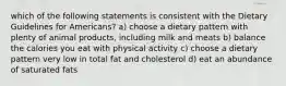 which of the following statements is consistent with the Dietary Guidelines for Americans? a) choose a dietary pattern with plenty of animal products, including milk and meats b) balance the calories you eat with physical activity c) choose a dietary pattern very low in total fat and cholesterol d) eat an abundance of saturated fats