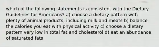 which of the following statements is consistent with the Dietary Guidelines for Americans? a) choose a dietary pattern with plenty of animal products, including milk and meats b) balance the calories you eat with physical activity c) choose a dietary pattern very low in total fat and cholesterol d) eat an abundance of saturated fats