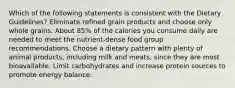 Which of the following statements is consistent with the Dietary Guidelines? Eliminate refined grain products and choose only whole grains. About 85% of the calories you consume daily are needed to meet the nutrient-dense food group recommendations. ﻿﻿﻿Choose a dietary pattern with plenty of animal products, including milk and meats, since they are most bioavailable. ﻿﻿﻿Limit carbohydrates and increase protein sources to promote energy balance.