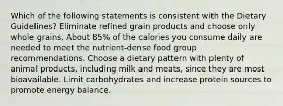 Which of the following statements is consistent with the Dietary Guidelines? Eliminate refined grain products and choose only whole grains. About 85% of the calories you consume daily are needed to meet the nutrient-dense food group recommendations. ﻿﻿﻿Choose a dietary pattern with plenty of animal products, including milk and meats, since they are most bioavailable. ﻿﻿﻿Limit carbohydrates and increase protein sources to promote energy balance.