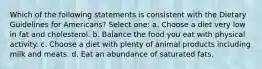 Which of the following statements is consistent with the Dietary Guidelines for Americans? Select one: a. Choose a diet very low in fat and cholesterol. b. Balance the food you eat with physical activity. c. Choose a diet with plenty of animal products including milk and meats. d. Eat an abundance of saturated fats.