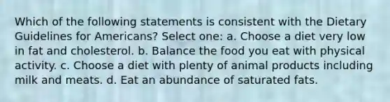 Which of the following statements is consistent with the Dietary Guidelines for Americans? Select one: a. Choose a diet very low in fat and cholesterol. b. Balance the food you eat with physical activity. c. Choose a diet with plenty of animal products including milk and meats. d. Eat an abundance of saturated fats.