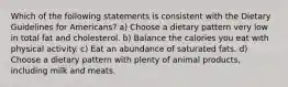 Which of the following statements is consistent with the Dietary Guidelines for Americans? a) Choose a dietary pattern very low in total fat and cholesterol. b) Balance the calories you eat with physical activity. c) Eat an abundance of saturated fats. d) Choose a dietary pattern with plenty of animal products, including milk and meats.