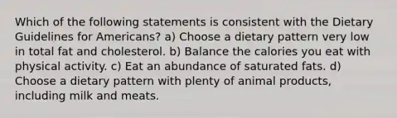 Which of the following statements is consistent with the Dietary Guidelines for Americans? a) Choose a dietary pattern very low in total fat and cholesterol. b) Balance the calories you eat with physical activity. c) Eat an abundance of saturated fats. d) Choose a dietary pattern with plenty of animal products, including milk and meats.