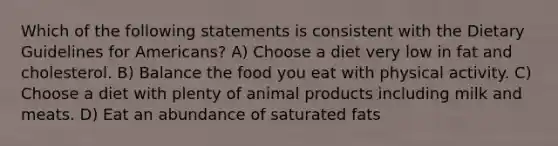 Which of the following statements is consistent with the Dietary Guidelines for Americans? A) Choose a diet very low in fat and cholesterol. B) Balance the food you eat with physical activity. C) Choose a diet with plenty of animal products including milk and meats. D) Eat an abundance of saturated fats