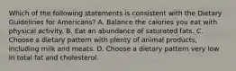 Which of the following statements is consistent with the Dietary Guidelines for Americans? A. Balance the calories you eat with physical activity. B. Eat an abundance of saturated fats. C. Choose a dietary pattern with plenty of animal products, including milk and meats. D. Choose a dietary pattern very low in total fat and cholesterol.