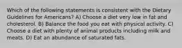 Which of the following statements is consistent with the Dietary Guidelines for Americans? A) Choose a diet very low in fat and cholesterol. B) Balance the food you eat with physical activity. C) Choose a diet with plenty of animal products including milk and meats. D) Eat an abundance of saturated fats.