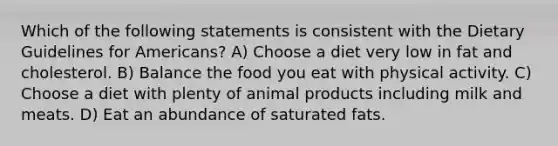 Which of the following statements is consistent with the Dietary Guidelines for Americans? A) Choose a diet very low in fat and cholesterol. B) Balance the food you eat with physical activity. C) Choose a diet with plenty of animal products including milk and meats. D) Eat an abundance of saturated fats.