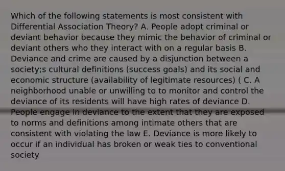 Which of the following statements is most consistent with Differential Association Theory? A. People adopt criminal or deviant behavior because they mimic the behavior of criminal or deviant others who they interact with on a regular basis B. Deviance and crime are caused by a disjunction between a society;s cultural definitions (success goals) and its social and economic structure (availability of legitimate resources) ( C. A neighborhood unable or unwilling to to monitor and control the deviance of its residents will have high rates of deviance D. People engage in deviance to the extent that they are exposed to norms and definitions among intimate others that are consistent with violating the law E. Deviance is more likely to occur if an individual has broken or weak ties to conventional society