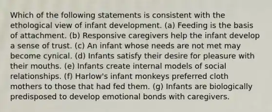 Which of the following statements is consistent with the ethological view of infant development. (a) Feeding is the basis of attachment. (b) Responsive caregivers help the infant develop a sense of trust. (c) An infant whose needs are not met may become cynical. (d) Infants satisfy their desire for pleasure with their mouths. (e) Infants create internal models of social relationships. (f) Harlow's infant monkeys preferred cloth mothers to those that had fed them. (g) Infants are biologically predisposed to develop emotional bonds with caregivers.