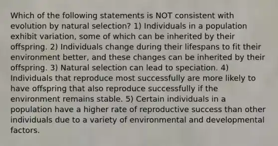 Which of the following statements is NOT consistent with evolution by natural selection? 1) Individuals in a population exhibit variation, some of which can be inherited by their offspring. 2) Individuals change during their lifespans to fit their environment better, and these changes can be inherited by their offspring. 3) Natural selection can lead to speciation. 4) Individuals that reproduce most successfully are more likely to have offspring that also reproduce successfully if the environment remains stable. 5) Certain individuals in a population have a higher rate of reproductive success than other individuals due to a variety of environmental and developmental factors.