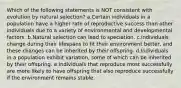 Which of the following statements is NOT consistent with evolution by natural selection? a.Certain individuals in a population have a higher rate of reproductive success than other individuals due to a variety of environmental and developmental factors. b.Natural selection can lead to speciation. c.Individuals change during their lifespans to fit their environment better, and these changes can be inherited by their offspring. d.Individuals in a population exhibit variation, some of which can be inherited by their offspring. e.Individuals that reproduce most successfully are more likely to have offspring that also reproduce successfully if the environment remains stable.