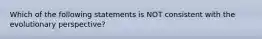 Which of the following statements is NOT consistent with the evolutionary perspective?