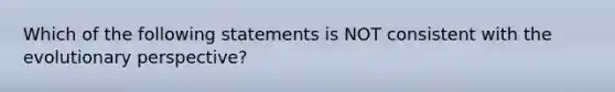 Which of the following statements is NOT consistent with the evolutionary perspective?