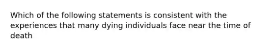 Which of the following statements is consistent with the experiences that many dying individuals face near the time of death