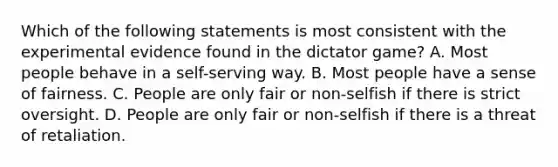 Which of the following statements is most consistent with the experimental evidence found in the dictator game? A. Most people behave in a self-serving way. B. Most people have a sense of fairness. C. People are only fair or non-selfish if there is strict oversight. D. People are only fair or non-selfish if there is a threat of retaliation.