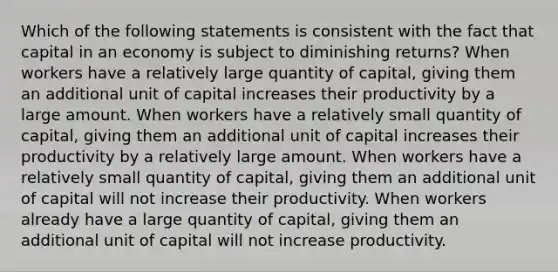 Which of the following statements is consistent with the fact that capital in an economy is subject to diminishing returns? When workers have a relatively large quantity of capital, giving them an additional unit of capital increases their productivity by a large amount. When workers have a relatively small quantity of capital, giving them an additional unit of capital increases their productivity by a relatively large amount. When workers have a relatively small quantity of capital, giving them an additional unit of capital will not increase their productivity. When workers already have a large quantity of capital, giving them an additional unit of capital will not increase productivity.