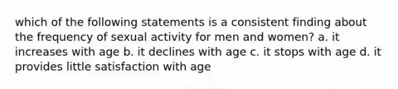 which of the following statements is a consistent finding about the frequency of sexual activity for men and women? a. it increases with age b. it declines with age c. it stops with age d. it provides little satisfaction with age