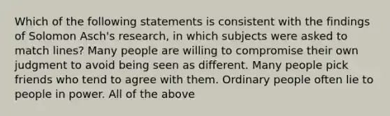 Which of the following statements is consistent with the findings of Solomon Asch's research, in which subjects were asked to match lines? Many people are willing to compromise their own judgment to avoid being seen as different. Many people pick friends who tend to agree with them. Ordinary people often lie to people in power. All of the above