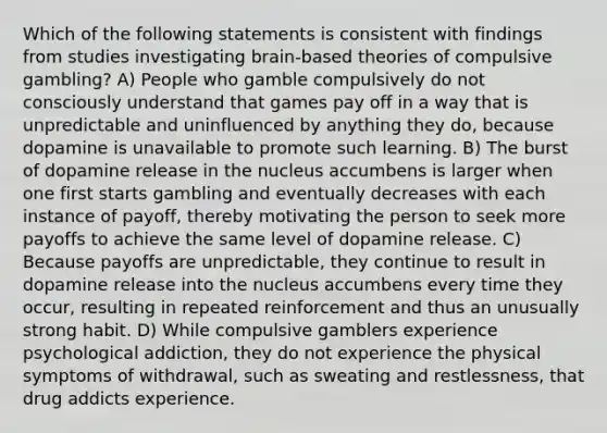 Which of the following statements is consistent with findings from studies investigating brain-based theories of compulsive gambling? A) People who gamble compulsively do not consciously understand that games pay off in a way that is unpredictable and uninfluenced by anything they do, because dopamine is unavailable to promote such learning. B) The burst of dopamine release in the nucleus accumbens is larger when one first starts gambling and eventually decreases with each instance of payoff, thereby motivating the person to seek more payoffs to achieve the same level of dopamine release. C) Because payoffs are unpredictable, they continue to result in dopamine release into the nucleus accumbens every time they occur, resulting in repeated reinforcement and thus an unusually strong habit. D) While compulsive gamblers experience psychological addiction, they do not experience the physical symptoms of withdrawal, such as sweating and restlessness, that drug addicts experience.