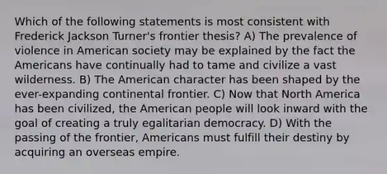 Which of the following statements is most consistent with Frederick Jackson Turner's frontier thesis? A) The prevalence of violence in American society may be explained by the fact the Americans have continually had to tame and civilize a vast wilderness. B) The American character has been shaped by the ever-expanding continental frontier. C) Now that North America has been civilized, the American people will look inward with the goal of creating a truly egalitarian democracy. D) With the passing of the frontier, Americans must fulfill their destiny by acquiring an overseas empire.