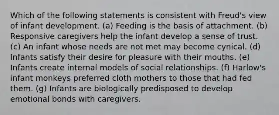 Which of the following statements is consistent with Freud's view of infant development. (a) Feeding is the basis of attachment. (b) Responsive caregivers help the infant develop a sense of trust. (c) An infant whose needs are not met may become cynical. (d) Infants satisfy their desire for pleasure with their mouths. (e) Infants create internal models of social relationships. (f) Harlow's infant monkeys preferred cloth mothers to those that had fed them. (g) Infants are biologically predisposed to develop emotional bonds with caregivers.