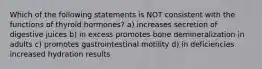 Which of the following statements is NOT consistent with the functions of thyroid hormones? a) increases secretion of digestive juices b) in excess promotes bone demineralization in adults c) promotes gastrointestinal motility d) in deficiencies increased hydration results