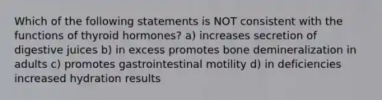 Which of the following statements is NOT consistent with the functions of thyroid hormones? a) increases secretion of digestive juices b) in excess promotes bone demineralization in adults c) promotes gastrointestinal motility d) in deficiencies increased hydration results