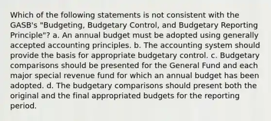 Which of the following statements is not consistent with the GASB's "Budgeting, Budgetary Control, and Budgetary Reporting Principle"? a. An annual budget must be adopted using generally accepted accounting principles. b. The accounting system should provide the basis for appropriate budgetary control. c. Budgetary comparisons should be presented for the General Fund and each major special revenue fund for which an annual budget has been adopted. d. The budgetary comparisons should present both the original and the final appropriated budgets for the reporting period.