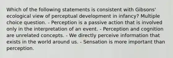 Which of the following statements is consistent with Gibsons' ecological view of perceptual development in infancy? Multiple choice question. - Perception is a passive action that is involved only in the interpretation of an event. - Perception and cognition are unrelated concepts. - We directly perceive information that exists in the world around us. - Sensation is more important than perception.