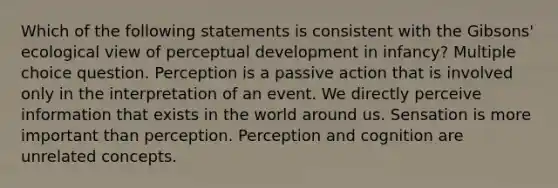 Which of the following statements is consistent with the Gibsons' ecological view of perceptual development in infancy? Multiple choice question. Perception is a passive action that is involved only in the interpretation of an event. We directly perceive information that exists in the world around us. Sensation is more important than perception. Perception and cognition are unrelated concepts.