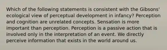 Which of the following statements is consistent with the Gibsons' ecological view of perceptual development in infancy? Perception and cognition are unrelated concepts. Sensation is more important than perception. Perception is a passive action that is involved only in the interpretation of an event. We directly perceive information that exists in the world around us.