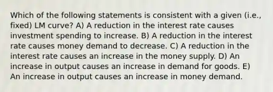 Which of the following statements is consistent with a given (i.e., fixed) LM curve? A) A reduction in the interest rate causes investment spending to increase. B) A reduction in the interest rate causes money demand to decrease. C) A reduction in the interest rate causes an increase in the money supply. D) An increase in output causes an increase in demand for goods. E) An increase in output causes an increase in money demand.