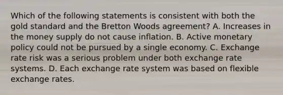 Which of the following statements is consistent with both the gold standard and the Bretton Woods​ agreement? A. Increases in the money supply do not cause inflation. B. Active monetary policy could not be pursued by a single economy. C. Exchange rate risk was a serious problem under both exchange rate systems. D. Each exchange rate system was based on flexible exchange rates.