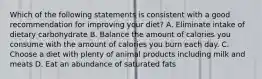 Which of the following statements is consistent with a good recommendation for improving your diet? A. Eliminate intake of dietary carbohydrate B. Balance the amount of calories you consume with the amount of calories you burn each day. C. Choose a diet with plenty of animal products including milk and meats D. Eat an abundance of saturated fats