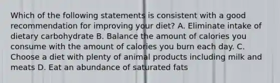 Which of the following statements is consistent with a good recommendation for improving your diet? A. Eliminate intake of dietary carbohydrate B. Balance the amount of calories you consume with the amount of calories you burn each day. C. Choose a diet with plenty of animal products including milk and meats D. Eat an abundance of saturated fats