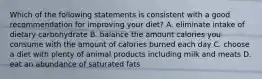 Which of the following statements is consistent with a good recommendation for improving your diet? A. eliminate intake of dietary carbohydrate B. balance the amount calories you consume with the amount of calories burned each day C. choose a diet with plenty of animal products including milk and meats D. eat an abundance of saturated fats