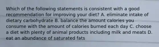 Which of the following statements is consistent with a good recommendation for improving your diet? A. eliminate intake of dietary carbohydrate B. balance the amount calories you consume with the amount of calories burned each day C. choose a diet with plenty of animal products including milk and meats D. eat an abundance of saturated fats