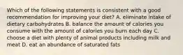 Which of the following statements is consistent with a good recommendation for improving your diet? A. eliminate intake of dietary carbohydrates B. balance the amount of calories you consume with the amount of calories you burn each day C. choose a diet with plenty of animal products including milk and meat D. eat an abundance of saturated fats