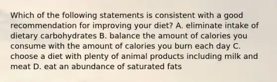 Which of the following statements is consistent with a good recommendation for improving your diet? A. eliminate intake of dietary carbohydrates B. balance the amount of calories you consume with the amount of calories you burn each day C. choose a diet with plenty of animal products including milk and meat D. eat an abundance of saturated fats