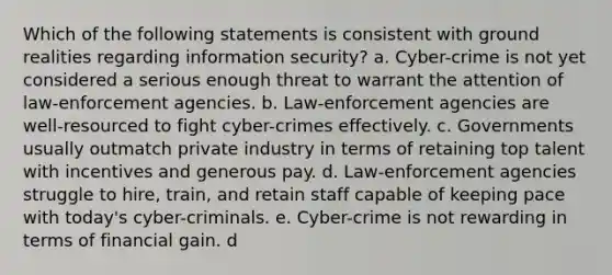 Which of the following statements is consistent with ground realities regarding information security? a. Cyber-crime is not yet considered a serious enough threat to warrant the attention of law-enforcement agencies. b. Law-enforcement agencies are well-resourced to fight cyber-crimes effectively. c. Governments usually outmatch private industry in terms of retaining top talent with incentives and generous pay. d. Law-enforcement agencies struggle to hire, train, and retain staff capable of keeping pace with today's cyber-criminals. e. Cyber-crime is not rewarding in terms of financial gain. d