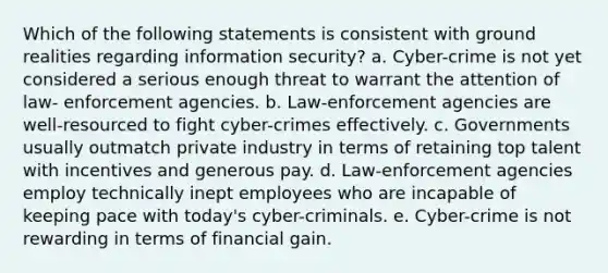 Which of the following statements is consistent with ground realities regarding information security? a. Cyber-crime is not yet considered a serious enough threat to warrant the attention of law- enforcement agencies. b. Law-enforcement agencies are well-resourced to fight cyber-crimes effectively. c. Governments usually outmatch private industry in terms of retaining top talent with incentives and generous pay. d. Law-enforcement agencies employ technically inept employees who are incapable of keeping pace with today's cyber-criminals. e. Cyber-crime is not rewarding in terms of financial gain.